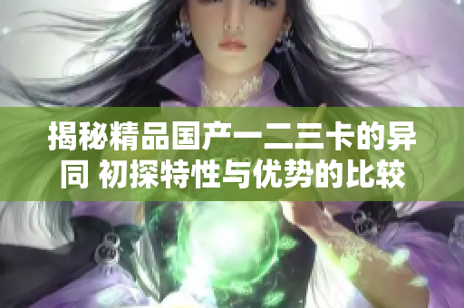揭秘精品国产一二三卡的异同 初探特性与优势的比较