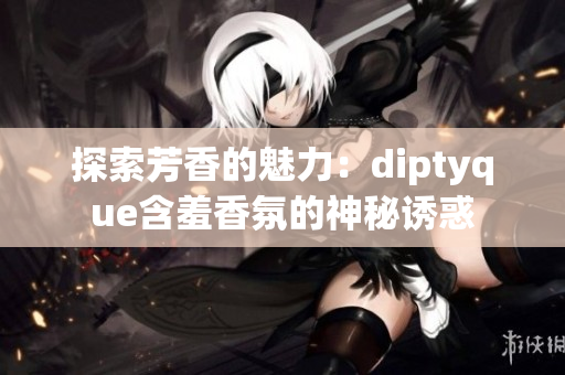 探索芳香的魅力：diptyque含羞香氛的神秘诱惑