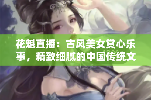 花魁直播：古风美女赏心乐事，精致细腻的中国传统文化直播平台