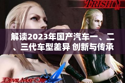 解读2023年国产汽车一、二、三代车型差异 创新与传承的辨析