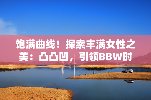 饱满曲线！探索丰满女性之美：凸凸凹，引领BBW时尚风潮