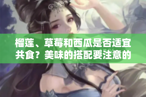 榴莲、草莓和西瓜是否适宜共食？美味的搭配要注意的地方!