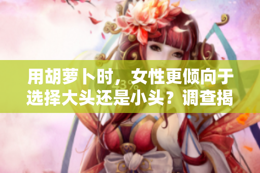 用胡萝卜时，女性更倾向于选择大头还是小头？调查揭示了意想不到的结果