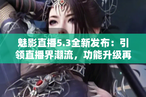 魅影直播5.3全新发布：引领直播界潮流，功能升级再出发