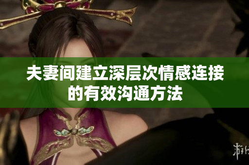 夫妻间建立深层次情感连接的有效沟通方法