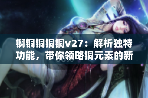 锕铜铜铜铜v27：解析独特功能，带你领略铜元素的新魅力