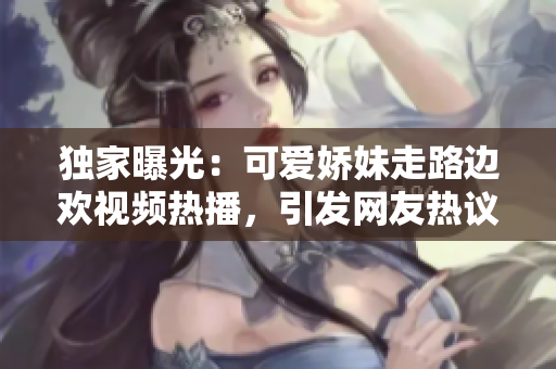 独家曝光：可爱娇妹走路边欢视频热播，引发网友热议！
