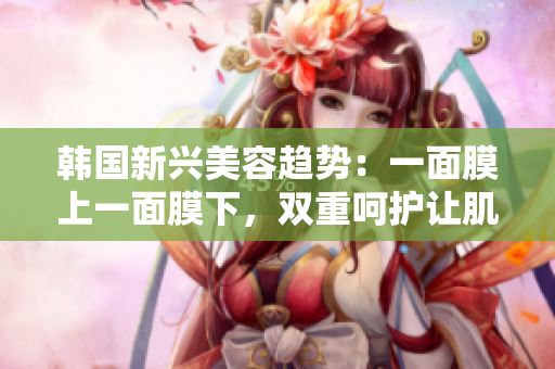 韩国新兴美容趋势：一面膜上一面膜下，双重呵护让肌肤焕发光彩