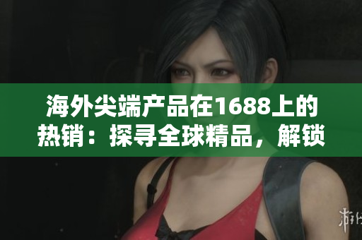 海外尖端产品在1688上的热销：探寻全球精品，解锁购物新体验