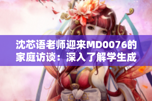 沈芯语老师迎来MD0076的家庭访谈：深入了解学生成长环境