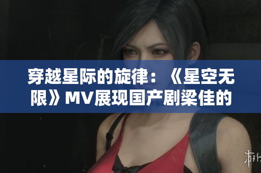 穿越星际的旋律：《星空无限》MV展现国产剧梁佳的星际奇遇