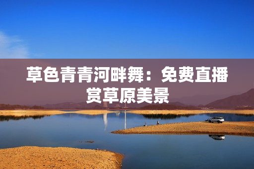 草色青青河畔舞：免费直播赏草原美景