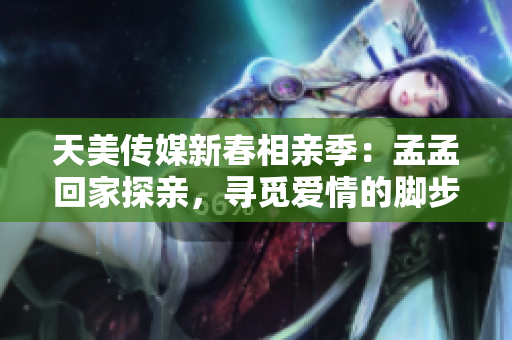 天美传媒新春相亲季：孟孟回家探亲，寻觅爱情的脚步踏进何方？