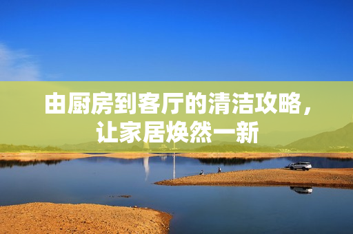 由厨房到客厅的清洁攻略，让家居焕然一新