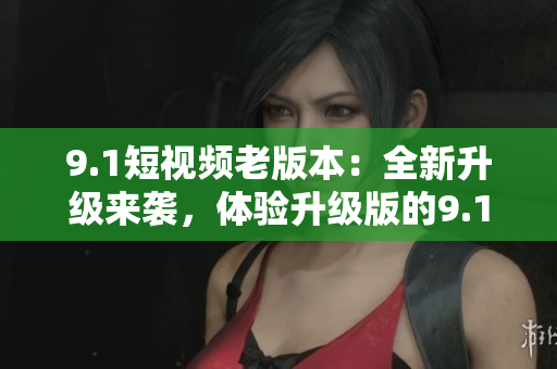 9.1短视频老版本：全新升级来袭，体验升级版的9.1短视频功能