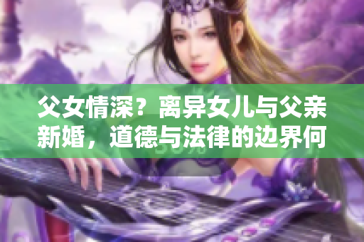 父女情深？离异女儿与父亲新婚，道德与法律的边界何在？