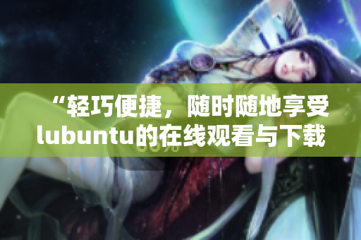“轻巧便捷，随时随地享受lubuntu的在线观看与下载特色”