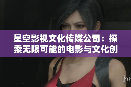 星空影视文化传媒公司：探索无限可能的电影与文化创作