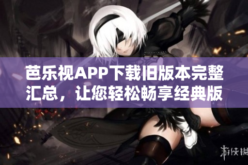 芭乐视APP下载旧版本完整汇总，让您轻松畅享经典版本 