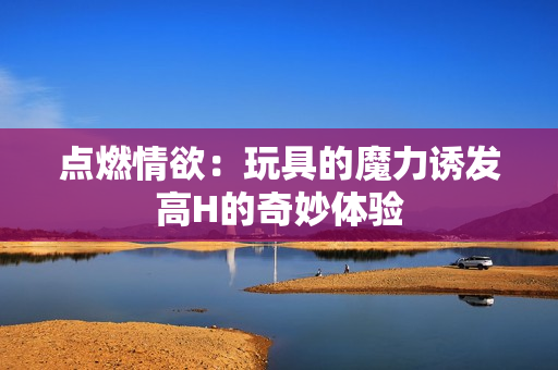 点燃情欲：玩具的魔力诱发高H的奇妙体验
