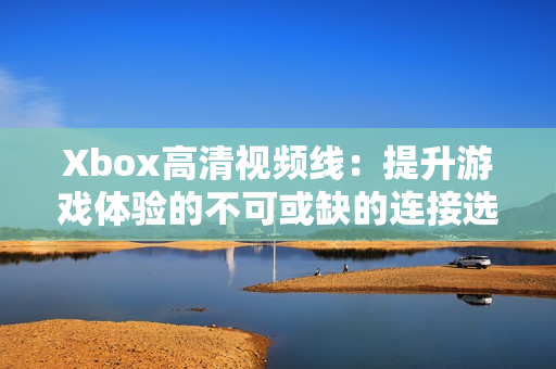 Xbox高清视频线：提升游戏体验的不可或缺的连接选择