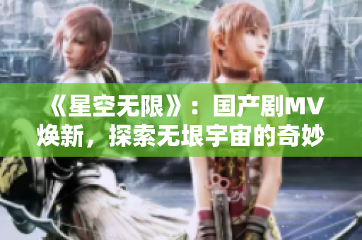 《星空无限》：国产剧MV焕新，探索无垠宇宙的奇妙之旅