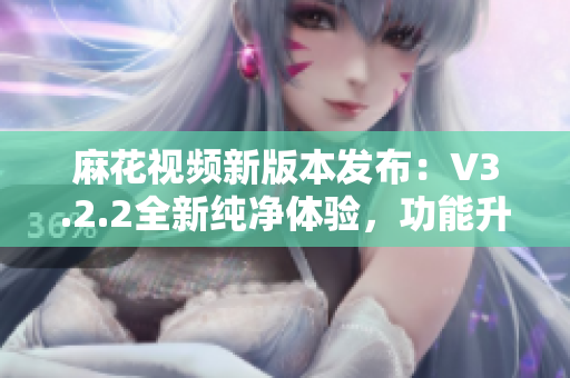 麻花视频新版本发布：V3.2.2全新纯净体验，功能升级再创高峰