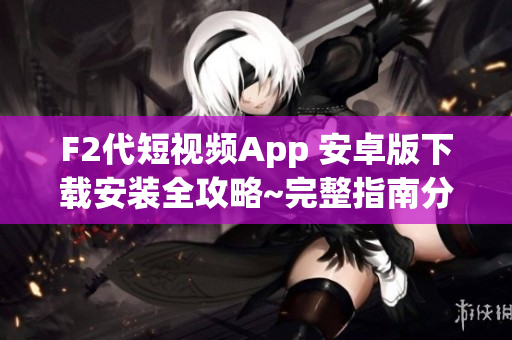 F2代短视频App 安卓版下载安装全攻略~完整指南分享  