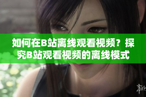 如何在B站离线观看视频？探究B站观看视频的离线模式