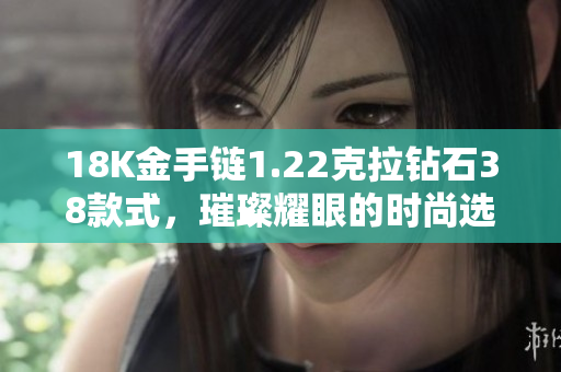 18K金手链1.22克拉钻石38款式，璀璨耀眼的时尚选择