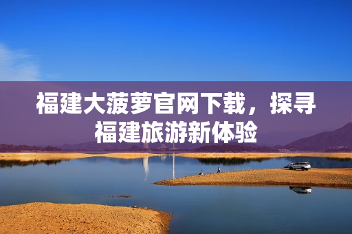 福建大菠萝官网下载，探寻福建旅游新体验