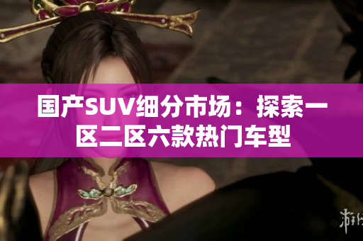 国产SUV细分市场：探索一区二区六款热门车型
