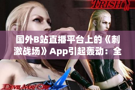 国外B站直播平台上的《刺激战场》App引起轰动：全球热门游戏直播新风尚