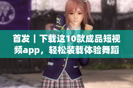 首发｜下载这10款成品短视频app，轻松装载体验舞蹈、美食与旅行等多元乐趣
