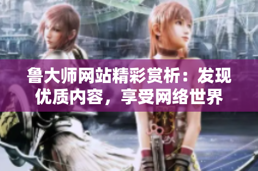 鲁大师网站精彩赏析：发现优质内容，享受网络世界