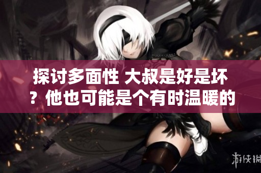 探讨多面性 大叔是好是坏？他也可能是个有时温暖的令人惊喜的可爱角色