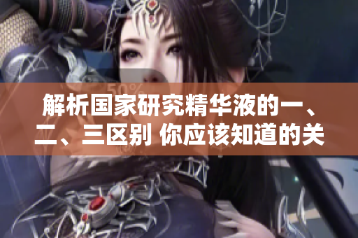 解析国家研究精华液的一、二、三区别 你应该知道的关键差异