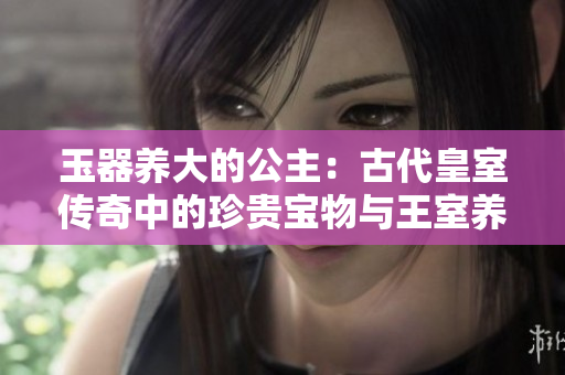 玉器养大的公主：古代皇室传奇中的珍贵宝物与王室养育之道