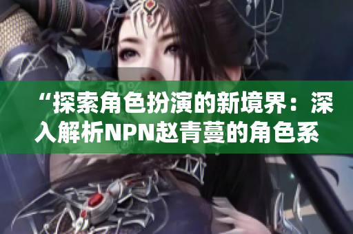 “探索角色扮演的新境界：深入解析NPN赵青蔓的角色系统设计与魅力”