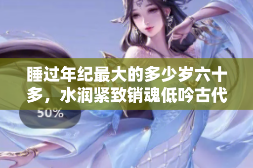 睡过年纪最大的多少岁六十多，水润紧致销魂低吟古代，水润紧致销魂低吟，说说都是怎么的干对象的，睡眠を取らなくてもいい，睡觉抓着小鸡一晚上会怎样524