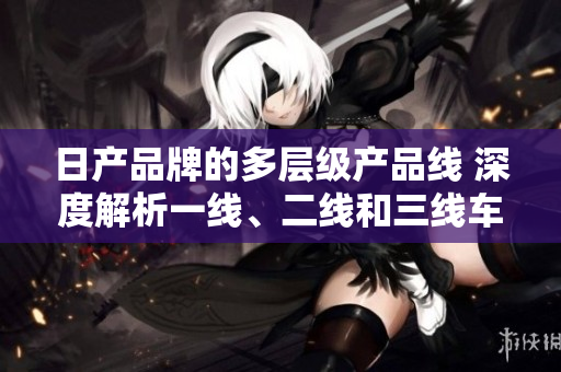 日产品牌的多层级产品线 深度解析一线、二线和三线车型