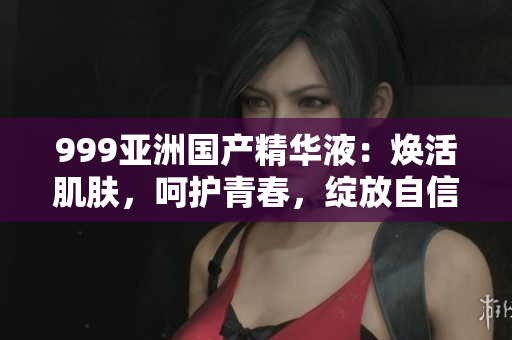 999亚洲国产精华液：焕活肌肤，呵护青春，绽放自信光彩