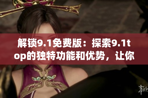 解锁9.1免费版：探索9.1top的独特功能和优势，让你的体验更上一层楼