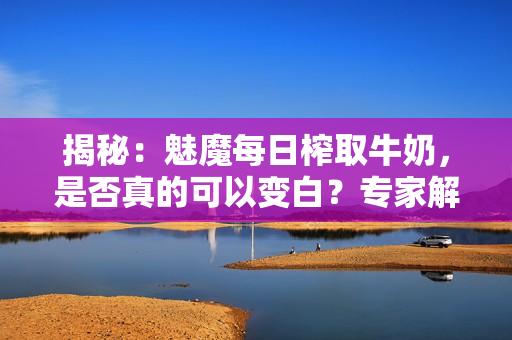揭秘：魅魔每日榨取牛奶，是否真的可以变白？专家解读真相