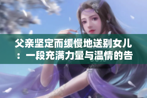 父亲坚定而缓慢地送别女儿：一段充满力量与温情的告别