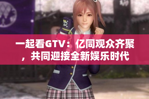 一起看GTV：亿同观众齐聚，共同迎接全新娱乐时代
