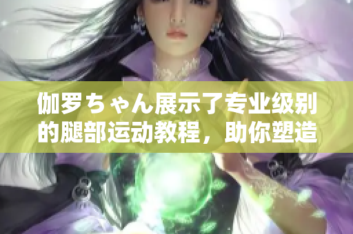 伽罗ちゃん展示了专业级别的腿部运动教程，助你塑造完美身材