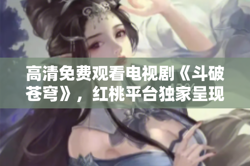 高清免费观看电视剧《斗破苍穹》，红桃平台独家呈现