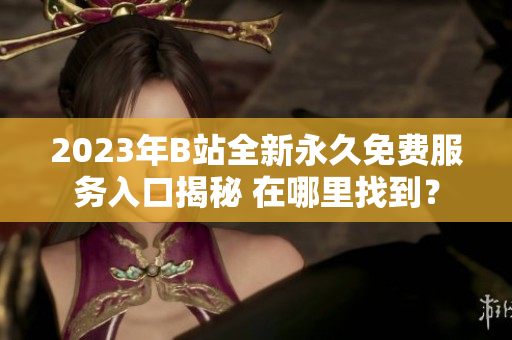 2023年B站全新永久免费服务入口揭秘 在哪里找到？