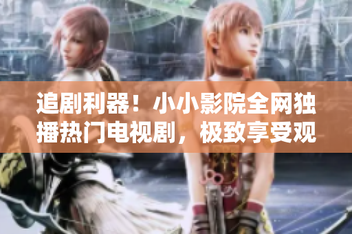 追剧利器！小小影院全网独播热门电视剧，极致享受观影盛宴